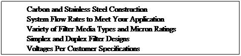 Text Box: Carbon and Stainless Steel Construction
System Flow Rates to Meet Your Application
Variety of Filter Media Types and Micron Ratings
Simplex and Duplex Filter Designs
Voltages Per Customer Specifications