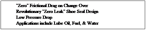 Text Box: “Zero” Frictional Drag on Change Over
Revolutionary “Zero Leak” Shoe Seal Design
Low Pressure Drop
Applications include Lube Oil, Fuel, & Water