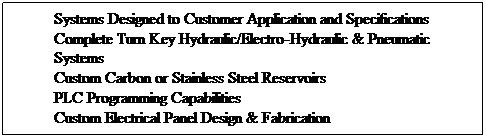 Text Box: Systems Designed to Customer Application and Specifications
Complete Turn Key Hydraulic/Electro-Hydraulic & Pneumatic Systems
Custom Carbon or Stainless Steel Reservoirs
PLC Programming Capabilities
Custom Electrical Panel Design & Fabrication